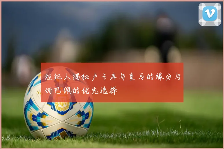经纪人揭秘卢卡库与皇马的缘分与姆巴佩的优先选择