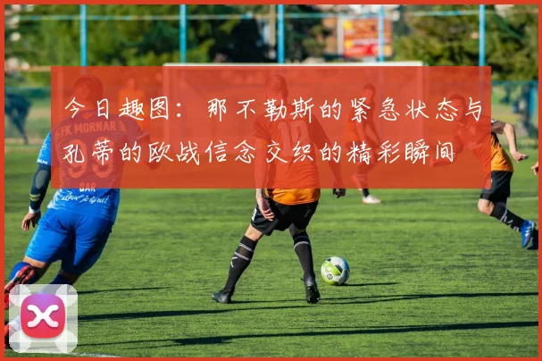 今日趣图：那不勒斯的紧急状态与孔蒂的欧战信念交织的精彩瞬间