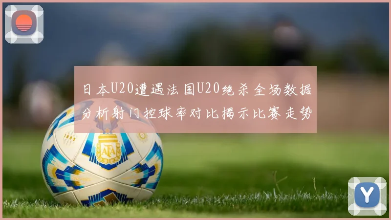 日本U20遭遇法国U20绝杀全场数据分析射门控球率对比揭示比赛走势