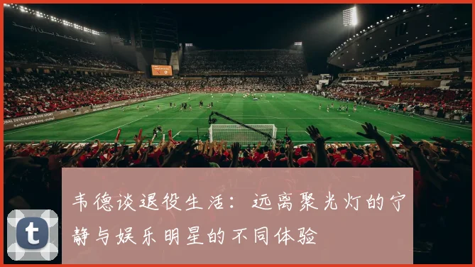 韦德谈退役生活：远离聚光灯的宁静与娱乐明星的不同体验