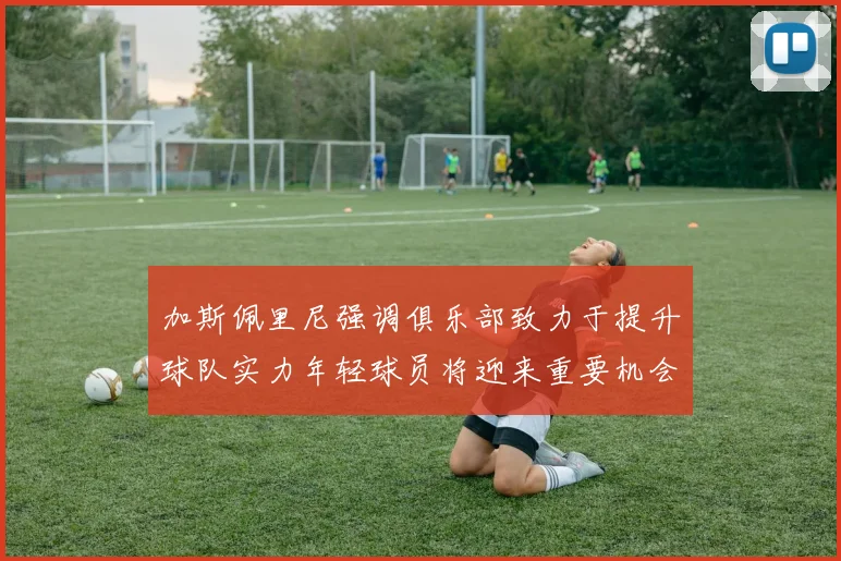加斯佩里尼强调俱乐部致力于提升球队实力年轻球员将迎来重要机会