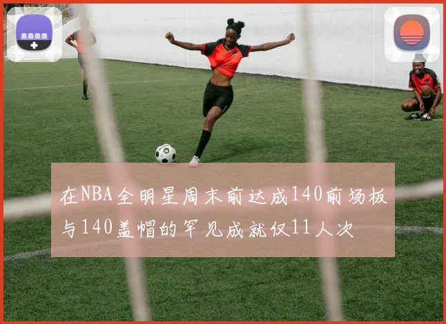 在NBA全明星周末前达成140前场板与140盖帽的罕见成就仅11人次