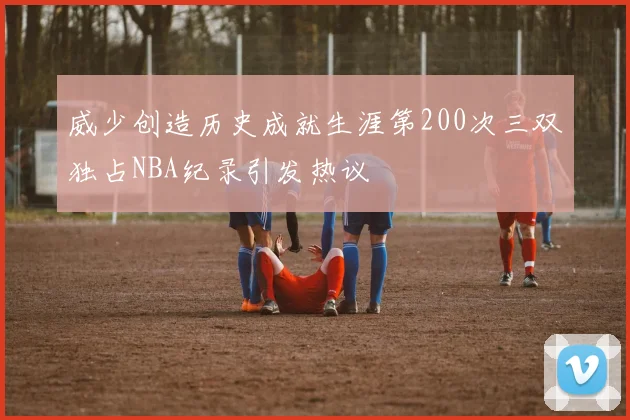 威少创造历史成就生涯第200次三双独占NBA纪录引发热议