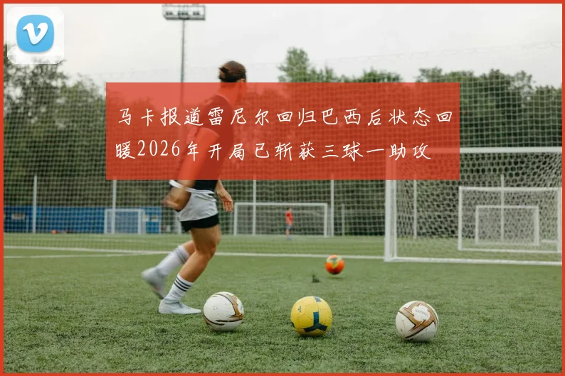 马卡报道雷尼尔回归巴西后状态回暖2026年开局已斩获三球一助攻