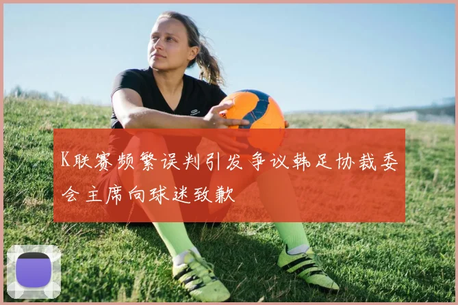 K联赛频繁误判引发争议韩足协裁委会主席向球迷致歉