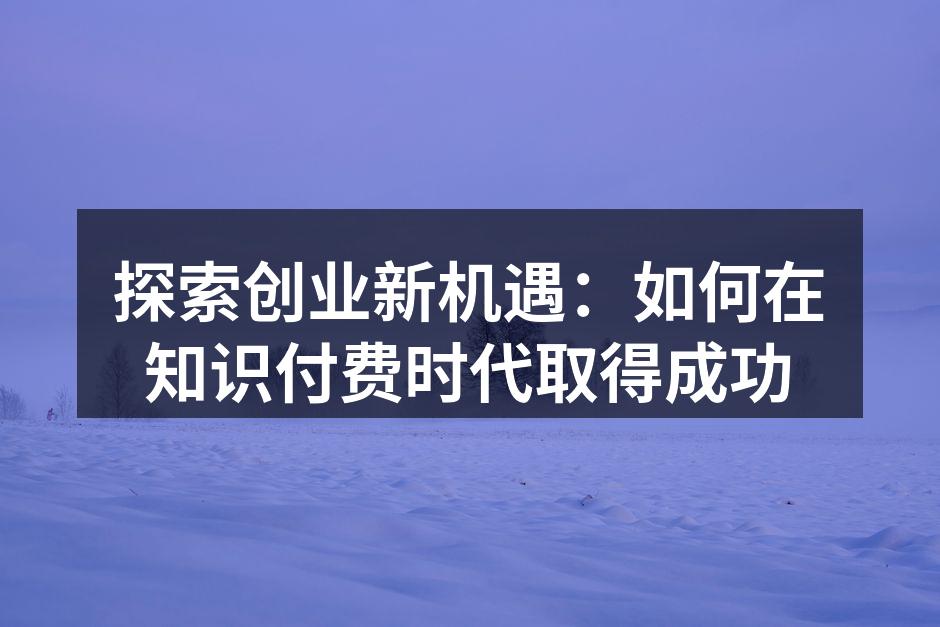 探索创业新机遇：如何在知识付费时代取得成功